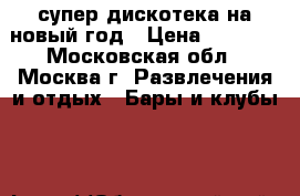 супер дискотека на новый год › Цена ­ 1 000 - Московская обл., Москва г. Развлечения и отдых » Бары и клубы   